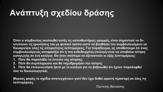 Ανάπτυξη σχεδίου δράσης
Όταν ο σύμβουλος ακολουθεί αυτές τις κατευθυντήριες γραμμές, είναι σημαντικό να δι-
ατυπώνει τις ερωτήσεις του με φυσικό τρόπο ώστε να βοηθήσει τον συμβουλευόμενο να
διευκρινίσει όλες τις απαραίτητες λεπτομέρειες. Για παράδειγμα, ας υποθέσουμε ότι ένας
συμβουλευόμενος αποφασίζει ότι η πιο ενδεδειγμένη επιλογή είναι να υποβάλει αίτηση
εισαγωγής σε ένα κολέγιο. Θα ήταν σκόπιμο να εξεταστούν οι εξής λεπτομέρειες:
1. Πότε θα παραλάβει το έντυπο της αίτησης;
2. Πότε θα συμπληρώσει και θα ταχυδρομήσει την αίτηση;
3. Πότε θα επικοινωνήσει ξανά με το κολέγιο για να βεβαιωθεί ότι έχουν παραληφθεί
όλα τα δικαιολογητικά;
Μερικές φορές τα σχέδια αποτυγχάνουν γιατί δεν έχει δοθεί αρκετή προσοχή σε όλες τις
λεπτομέρειες.
Παντελής Βατούσης
 