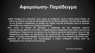 Αφομοίωση- Παράδειγμα
Judith αναφέρει ότι «παγώνει» όταν μιλάει με διευθυντές. Αυτή η απλή εικόνα δείχνει τη
φύση της σχέσης που έχει με όσους βρίσκονται σε θέσεις εξουσίας. Θα ήταν ίσως χρήσιμο
να της ζητήσει ο σύμβουλος να φτιάξει ένα σχέδιο που θα απεικονίζει αυτό το πάγωμα
που νιώθει όταν έρχεται σε επαφή με διευθυντές.
Από εκείνο το σημείο θα ξεκινήσει η συζήτηση για την εξεύρεση τρόπων
«ξεπαγώματος».Φαίνεται ότι η ίδια η συμβουλευόμενη δημιουργεί στον εαυτό της αυτά τα
προβλήματα. Σκέφτεται ότι την κρίνουν και ότι δέχεται αρνητική αξιολόγηση. Ίσως αν είχε
διαφορετική αντίληψη των πραγμάτων, θα αντιμετώπιζε την κατάσταση με διαφορετικό
τρόπο. Το σχήμα λόγου βοηθάει να δημιουργηθεί μια εικόνα που παρέχει σημαντικές πλη
ροφορίες και αποτυπώνει μια συμπεριφορά, η οποία επιδέχεται αλλαγή ώστε να
εξασφαλιστεί ένα πιο θετικό αποτέλεσμα.
Αντώνιος Ζεϊμπέκης
 