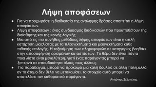 Λήψη αποφάσεων
● Για να προχωρήσει η διαδικασία της ανάληψης δράσης απαιτείται η λήψη
αποφάσεων.
● Λήψη αποφάσεων : ένας συνδυασμός διαδικασιών που προυποθέτουν της
διαίσθησης και της κοινής λογικής
● Μια από τις πιο συνήθεις μεθόδους λήψης αποφάσεων είναι η απλή
κατάρτιση μιαςλίστας με τα πλεονεκτήματα και μειονεκτήματα κάθε
πιθανής επιλογής. Η ταξινόμηση των πληροφοριών σε κατηγορίες βοηθάει
στην αποσαφήνιση ορισμένων καταστάσεων. Το θέμα δεν είναι πάντα
ποια λίστα είναι μεγαλύτερη, γιατί ένας παράγοντας μπορεί να
ξεπερνά σε σπουδαιότητα όλους τους άλλους.
● Για παράδειγμα, μπορεί να προκύψει μια καλή δουλειά σε άλλη πόλη,αλλά
αν το άτομο δεν θέλει να μετακομίσει, το στοιχείο αυτό μπορεί να
αποτελέσει τον καθοριστικό παράγοντα.
Αντώνιος Ζεϊμπέκης
 