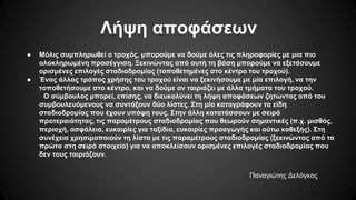 Λήψη αποφάσεων
● Μόλις συμπληρωθεί ο τροχός, μπορούμε να δούμε όλες τις πληροφορίες με μια πιο
ολοκληρωμένη προσέγγιση. Ξεκινώντας από αυτή τη βάση μπορούμε να εξετάσουμε
ορισμένες επιλογές σταδιοδρομίας (τοποθετημένες στο κέντρο του τροχού).
● Ένας άλλος τρόπος χρήσης του τροχού είναι να ξεκινήσουμε με μία επιλογή, να την
τοποθετήσουμε στο κέντρο, και να δούμε αν ταιριάζει με άλλα τμήματα του τροχού.
Ο σύμβουλος μπορεί, επίσης, να διευκολύνει τη λήψη αποφάσεων ζητώντας από του
συμβουλευόμενους να συντάξουν δύο λίστες. Στη μία καταγράφουν τα είδη
σταδιοδρομίας που έχουν υπόψη τους. Στην άλλη κατατάσσουν με σειρά
προτεραιότητας, τις παραμέτρους σταδιοδρομίας που θεωρούν σημαντικές (π.χ. μισθός,
περιοχή, ασφάλεια, ευκαιρίες για ταξίδια, ευκαιρίες προαγωγής και ούτω καθεξής). Στη
συνέχεια χρησιμοποιούν τη λίστα με τις παραμέτρους σταδιοδρομίας (ξεκινώντας από τα
πρώτα στη σειρά στοιχεία) για να αποκλείσουν ορισμένες επιλογές σταδιοδρομίας που
δεν τους ταιριάζουν.
Παναγιώτης Δελόγκος
 