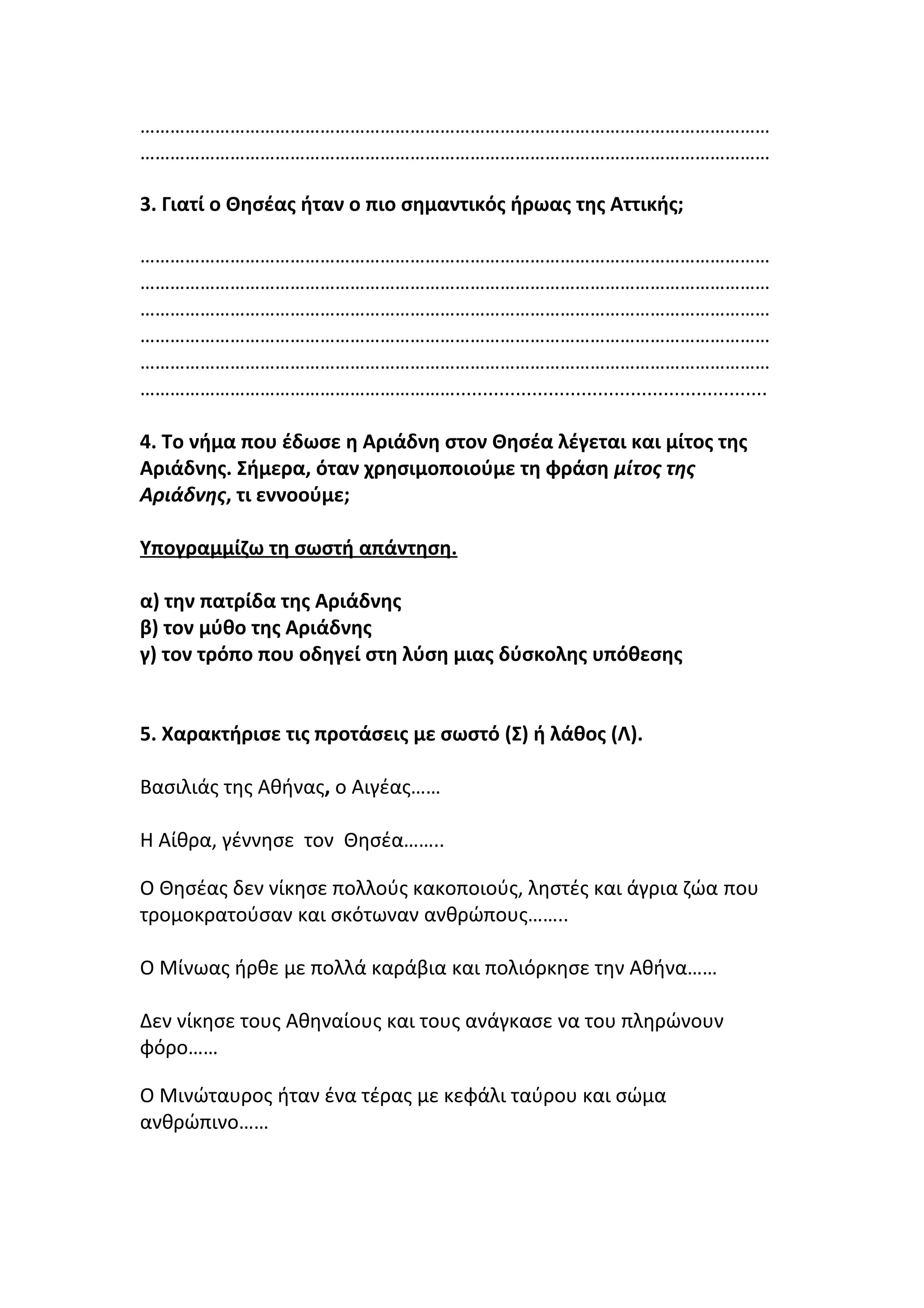 ………………………………………………………………………………………………………………
………………………………………………………………………………………………………………
3. Γιατί ο Θησέας ήταν ο πιο σημαντικός ήρωας της Αττικής;
………………………………………………………………………………………………………………
………………………………………………………………………………………………………………
………………………………………………………………………………………………………………
………………………………………………………………………………………………………………
………………………………………………………………………………………………………………
……………………………………………………….........................................................
4. Το νήμα που έδωσε η Αριάδνη στον Θησέα λέγεται και μίτος της
Αριάδνης. Σήμερα, όταν χρησιμοποιούμε τη φράση μίτος της
Αριάδνης, τι εννοούμε;
Υπογραμμίζω τη σωστή απάντηση.
α) την πατρίδα της Αριάδνης
β) τον μύθο της Αριάδνης
γ) τον τρόπο που οδηγεί στη λύση μιας δύσκολης υπόθεσης
5. Χαρακτήρισε τις προτάσεις με σωστό (Σ) ή λάθος (Λ).
Βασιλιάς της Αθήνας, ο Αιγέας……
Η Αίθρα, γέννησε τον Θησέα……..
Ο Θησέας δεν νίκησε πολλούς κακοποιούς, ληστές και άγρια ζώα που
τροµοκρατούσαν και σκότωναν ανθρώπους……..
Ο Μίνωας ήρθε µε πολλά καράβια και πολιόρκησε την Αθήνα……
Δεν νίκησε τους Αθηναίους και τους ανάγκασε να του πληρώνουν
φόρο……
Ο Μινώταυρος ήταν ένα τέρας µε κεφάλι ταύρου και σώµα
ανθρώπινο……
 