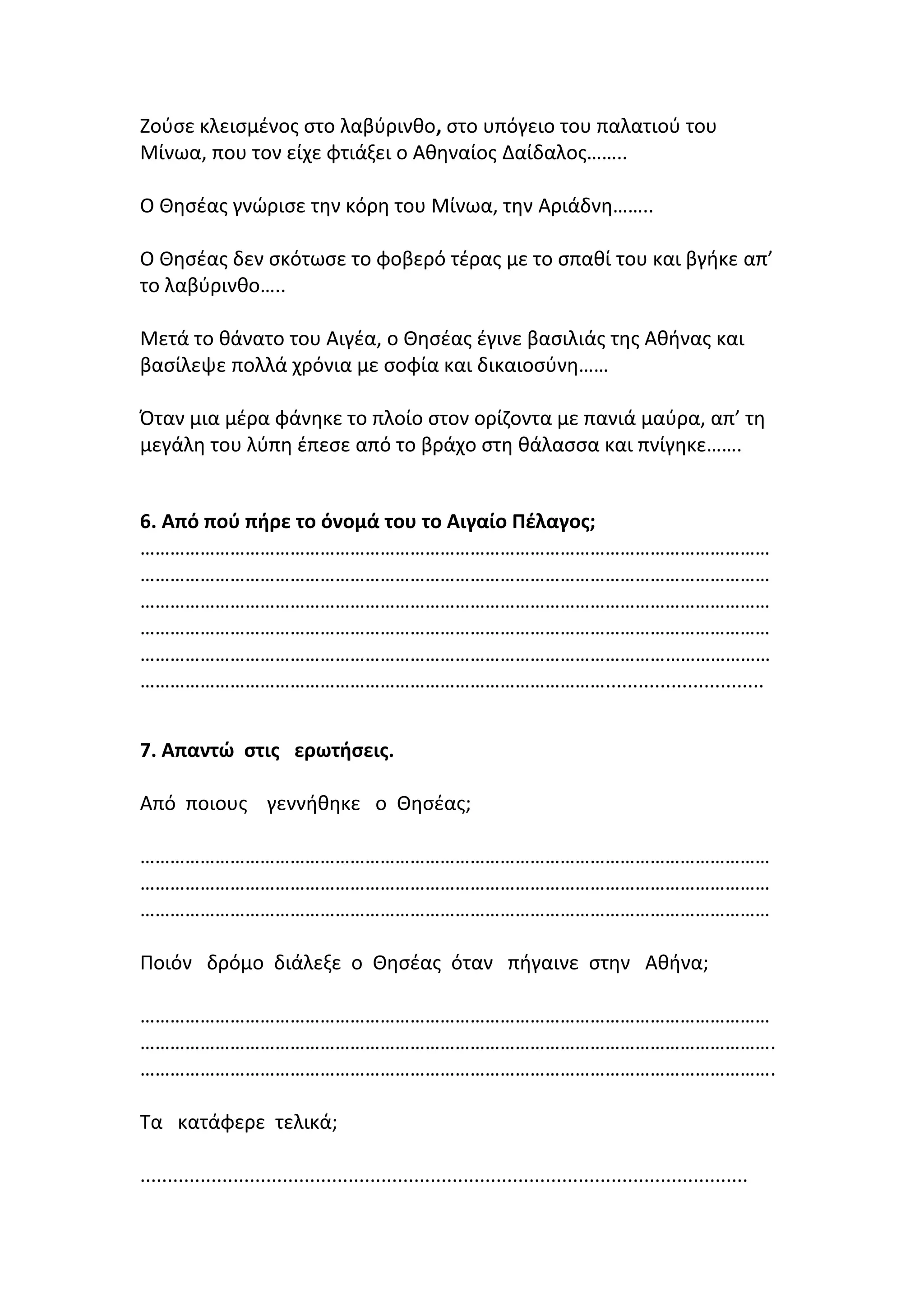 Ζούσε κλεισµένος στο λαβύρινθο, στο υπόγειο του παλατιού του
Μίνωα, που τον είχε φτιάξει ο Αθηναίος Δαίδαλος……..
Ο Θησέας γνώρισε την κόρη του Μίνωα, την Αριάδνη……..
Ο Θησέας δεν σκότωσε το φοβερό τέρας µε το σπαθί του και βγήκε απ’
το λαβύρινθο…..
Μετά το θάνατο του Αιγέα, ο Θησέας έγινε βασιλιάς της Αθήνας και
βασίλεψε πολλά χρόνια µε σοφία και δικαιοσύνη……
Όταν µια µέρα φάνηκε το πλοίο στον ορίζοντα µε πανιά µαύρα, απ’ τη
µεγάλη του λύπη έπεσε από το βράχο στη θάλασσα και πνίγηκε…….
6. Από πού πήρε το όνοµά του το Αιγαίο Πέλαγος;
………………………………………………………………………………………………………………
………………………………………………………………………………………………………………
………………………………………………………………………………………………………………
………………………………………………………………………………………………………………
………………………………………………………………………………………………………………
………………………………………………………………………………….............................
7. Απαντώ στις ερωτήσεις.
Από ποιους γεννήθηκε ο Θησέας;
………………………………………………………………………………………………………………
………………………………………………………………………………………………………………
………………………………………………………………………………………………………………
Ποιόν δρόμο διάλεξε ο Θησέας όταν πήγαινε στην Αθήνα;
………………………………………………………………………………………………………………
……………………………………………………………………………………………………………….
……………………………………………………………………………………………………………….
Τα κατάφερε τελικά;
...............................................................................................................
 