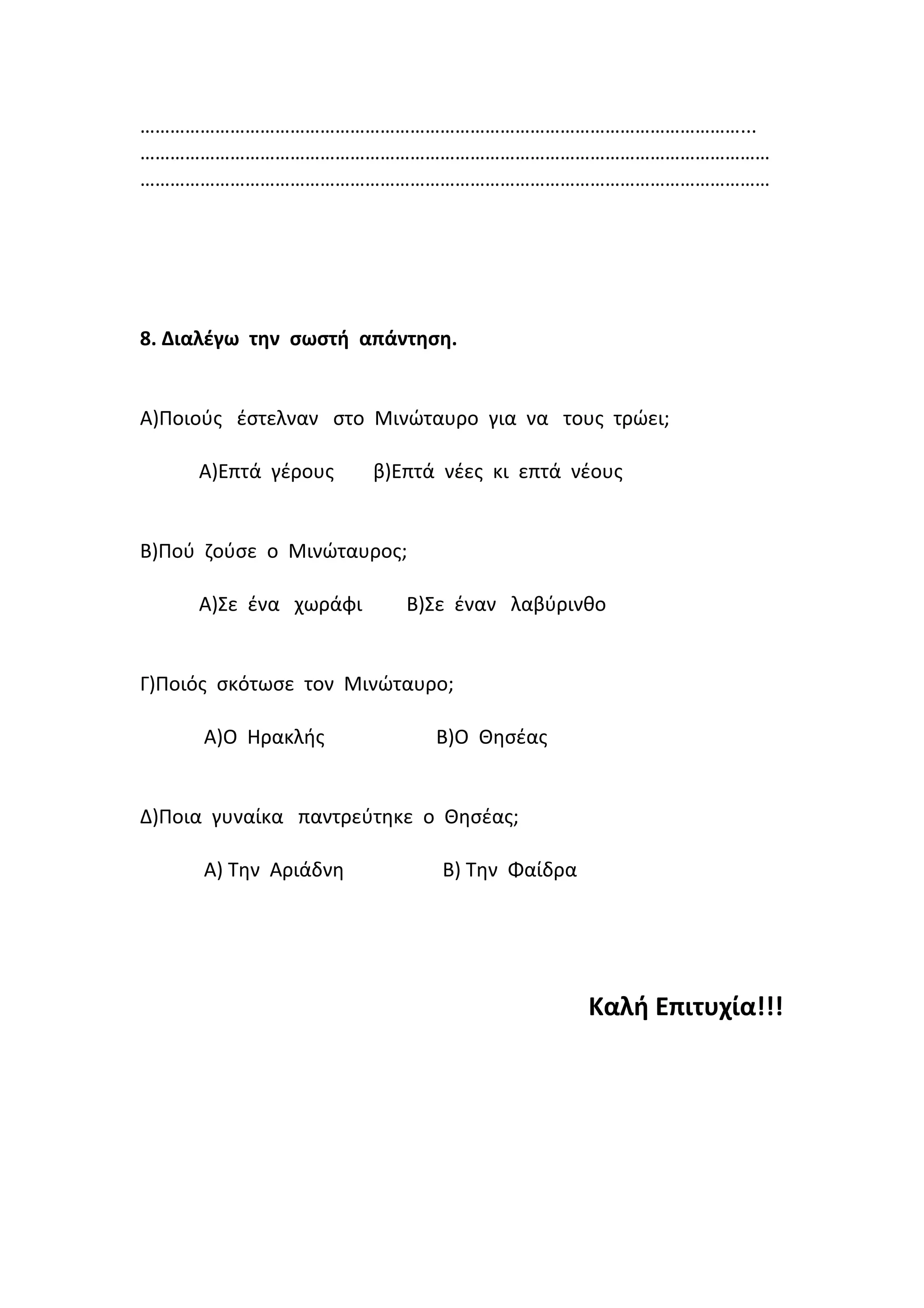 …………………………………………………………………………………………………………...
………………………………………………………………………………………………………………
………………………………………………………………………………………………………………
8. Διαλέγω την σωστή απάντηση.
Α)Ποιούς έστελναν στο Μινώταυρο για να τους τρώει;
Α)Επτά γέρους β)Επτά νέες κι επτά νέους
Β)Πού ζούσε ο Μινώταυρος;
Α)Σε ένα χωράφι Β)Σε έναν λαβύρινθο
Γ)Ποιός σκότωσε τον Μινώταυρο;
Α)Ο Ηρακλής Β)Ο Θησέας
Δ)Ποια γυναίκα παντρεύτηκε ο Θησέας;
Α) Την Αριάδνη Β) Την Φαίδρα
Καλή Επιτυχία!!!
 