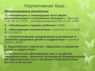 Нормативная база .
Международные документы:
1.«Конвенция о ликвидации всех форм
дискриминации в отношении женщин». Принята
ООН 18.12.1979г., ратифицированная РФ 15.09.1090г.
2. «Конвенция о правах ребенка»1989г.
3. «Декларация тысячелетия» принята 53 сессией
ВОЗ в 2003г.
4. «Стратегические направления улучшения и
развития здоровья детей и подростков» приняты
ВОЛЗ в 2003г.
5. Европейская стратегия «Здоровье и развитие
детей и подростков»
6.Саламанкская Декларация лиц с особыми
потребностями, принятая Всемирной Конференцией
по образованию лиц с особыми потребностями:
доступ и качество.
 