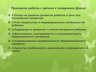 Принципы работы с детьми с синдромом Дауна:
 1.Опора на уровень развития ребенка и зону его
ближайшего развития.
 2.Учет возрастных и индивидуальных особенностей
ребенка.
 3.Коррекция и развитие с учетом интересов ребенка.
 4.Доступность, повторяемость и концентричность
предложенного материала.
 5.Коррекционная направленность образовательного
процесса.
 6.Единство требований в дошкольном учреждении и в
семье.
 
