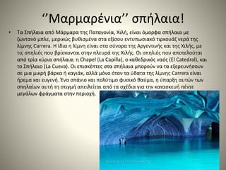 ‘’Μαρμαρένια’’ σπήλαια!
• Τα Σπήλαια από Μάρμαρα της Παταγονία, Χιλή, είναι όμορφα σπήλαια με
ζωντανό μπλε, μερικώς βυθισμένα στα εξίσου εντυπωσιακό τιρκουάζ νερά της
λίμνης Carrera. Η ίδια η λίμνη είναι στα σύνορα της Αργεντινής και της Χιλής, με
τις σπηλιές που βρίσκονται στην πλευρά της Χιλής. Οι σπηλιές που αποτελούται
από τρία κύρια σπήλαια: η Chapel (La Capilla), ο καθεδρικός ναός (El Catedral), και
το Σπήλαιο (La Cueva). Οι επισκέπτες στα σπήλαια μπορούν να τα εξερευνήσουν
σε μια μικρή βάρκα ή καγιάκ, αλλά μόνο όταν τα ύδατα της λίμνης Carrera είναι
ήρεμα και ευγενή. Ένα σπάνιο και πολύτιμο φυσικό θαύμα, η ύπαρξη αυτών των
σπηλαίων αυτή τη στιγμή απειλείται από τα σχέδια για την κατασκευή πέντε
μεγάλων φράγματα στην περιοχή.
 