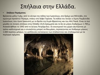 Σπήλαια στην Ελλάδα.
• Σπήλαιο Περάματος:
Βρίσκεται μόλις 5 χλμ. από το κέντρο της πόλης των Ιωαννίνων, στο δρόμο για Μέτσοβο, στο
ομώνυμο προάστιο Πέραμα, επάνω στο λόφο Γορίτσα. Τα πόδια του λούζει η λίμνη Παμβώτιδα
Ιωαννίνων, που έγινε ξακουστή με το θρύλο της Κυρά-Φροσύνης και του Αλή Πασά. Είναι το πιο
μεγάλο σε έκταση σπήλαιο στην Ελλάδα 14,8 στρέμματα και το 6ο σε μήκος διαδρόμων 1.700 μ.
Ανακαλύφθηκε το 1942 από το ζεύγος Πετρόχειλου. Οι εσωτερικοί του χώροι φωτίζονται με
τρόπο καλλιτεχνικό και ο επισκέπτης μπορεί να θαυμάσει, περπατώντας σε διάδρομο μήκους
1.000 περίπου μέτρων, τις ιριδίζουσες ανταύγειες των σταλακτιτών και σταλαγμιτών με τα
περίεργα σχήματα.
 