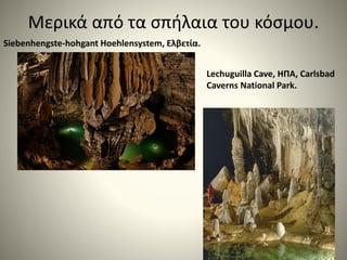 Μερικά από τα σπήλαια του κόσμου.
Siebenhengste-hohgant Hoehlensystem, Ελβετία.
Lechuguilla Cave, ΗΠΑ, Carlsbad
Caverns National Park.
 