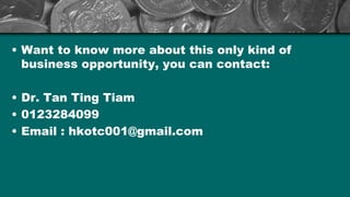 ? Want to know more about this only kind of
business opportunity, you can contact:
? Dr. Tan Ting Tiam
? 0123284099
? Email : hkotc001@gmail.com
 