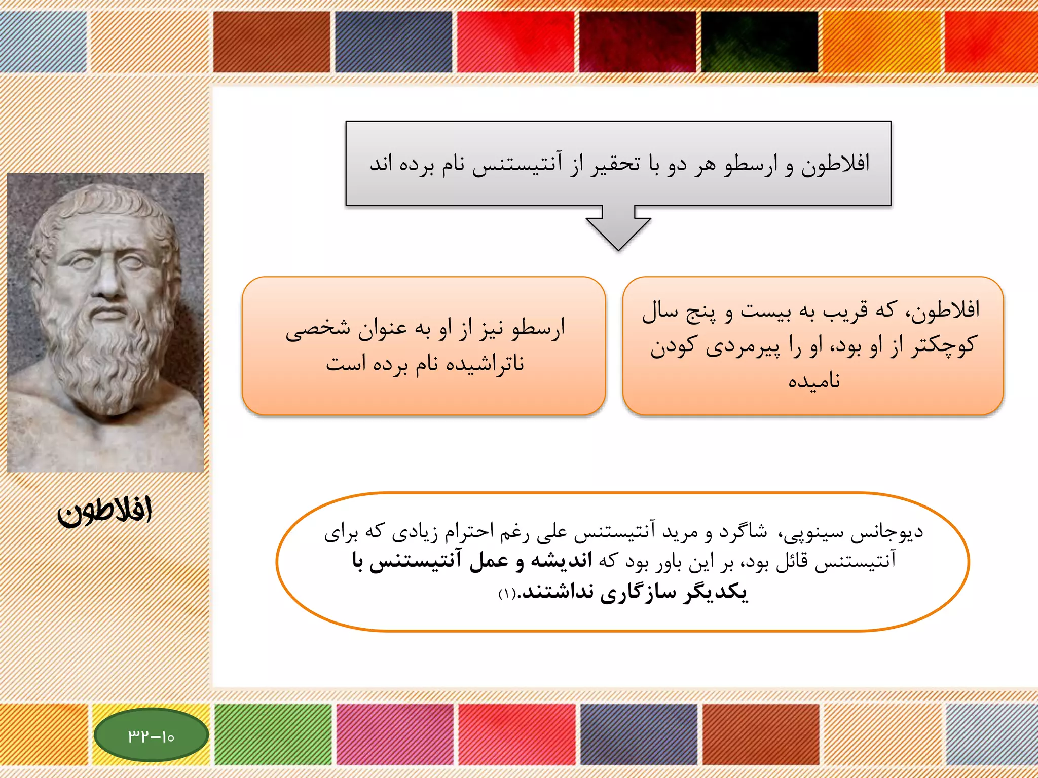 ‫بر‬ ‫نام‬ ‫آنتیستنس‬ ‫از‬ ‫تحقیر‬ ‫با‬ ‫دو‬ ‫هر‬ ‫ارسطو‬ ‫و‬ ‫افالطون‬‫اند‬ ‫ده‬
‫که‬ ،‫افالطون‬‫قریب‬‫به‬‫پن‬ ‫و‬ ‫بیست‬‫سال‬ ‫ج‬
‫کودن‬ ‫پیرمردی‬ ‫را‬ ‫او‬ ،‫بود‬ ‫او‬ ‫از‬ ‫کوچکتر‬
‫نامیده‬
‫شخصی‬ ‫عنوان‬ ‫به‬ ‫او‬ ‫از‬ ‫نیز‬ ‫ارسطو‬
‫برده‬ ‫نام‬ ‫ناتراشیده‬‫است‬
‫سینوپی‬ ‫دیوجانس‬،‫ب‬ ‫که‬ ‫زیادی‬ ‫احترام‬ ‫رغم‬ ‫علی‬ ‫آنتیستنس‬ ‫مرید‬ ‫و‬ ‫شاگرد‬‫رای‬
‫که‬ ‫بود‬ ‫باور‬ ‫این‬ ‫بر‬ ،‫بود‬ ‫قائل‬ ‫آنتیستنس‬‫آنتيست‬ ‫عمل‬ ‫و‬ ‫انديشه‬‫با‬ ‫نس‬
‫سازگاري‬ ‫يكديگر‬‫نداشتند‬.(1)
‫افالطون‬
10-32
 