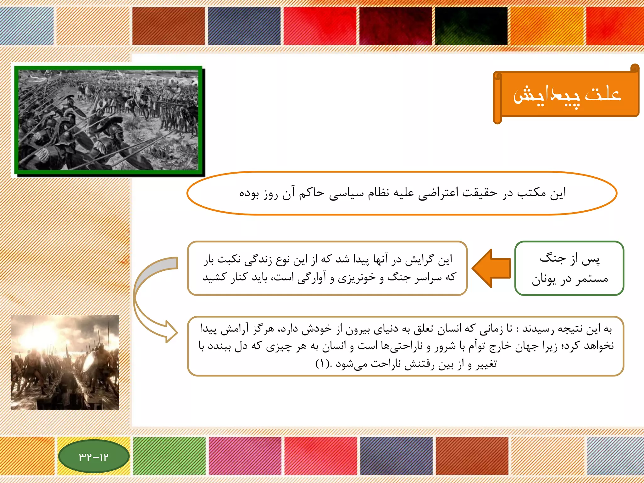 ‫بوده‬ ‫روز‬ ‫آن‬ ‫حاکم‬ ‫سیاسی‬ ‫نظام‬ ‫علیه‬ ‫اعتراضی‬ ‫حقیقت‬ ‫در‬ ‫مکتب‬ ‫این‬
‫جنگ‬ ‫از‬ ‫پس‬
‫یونان‬ ‫در‬ ‫مستمر‬
‫بار‬ ‫نکبت‬ ‫زندگی‬ ‫نوع‬ ‫این‬ ‫از‬ ‫که‬ ‫شد‬ ‫پیدا‬ ‫آنها‬ ‫در‬ ‫گرایش‬ ‫این‬
‫کشید‬ ‫کنار‬ ‫باید‬ ،‫است‬ ‫آوارگی‬ ‫و‬ ‫خونریزی‬ ‫و‬ ‫جنگ‬ ‫سراسر‬ ‫که‬
‫رسیدند‬ ‫نتیجه‬ ‫این‬ ‫به‬:‫آر‬ ‫هرگز‬ ،‫دارد‬ ‫خودش‬ ‫از‬ ‫بیرون‬ ‫دنیای‬ ‫به‬ ‫تعلق‬ ‫انسان‬ ‫که‬ ‫زمانی‬ ‫تا‬‫پیدا‬ ‫امش‬
‫ببند‬ ‫دل‬ ‫که‬ ‫چیزی‬ ‫هر‬ ‫به‬ ‫انسان‬ ‫و‬ ‫است‬ ‫ها‬‫ناراحتی‬ ‫و‬ ‫شرور‬ ‫با‬ ‫توأم‬ ‫خارج‬ ‫جهان‬ ‫زیرا‬ ‫کرد؛‬ ‫نخواهد‬‫با‬ ‫د‬
‫شود‬‫می‬ ‫ناراحت‬ ‫رفتنش‬ ‫بین‬ ‫از‬ ‫و‬ ‫تغییر‬(.1)
‫پیدایش‬ ‫علت‬
12-32
 