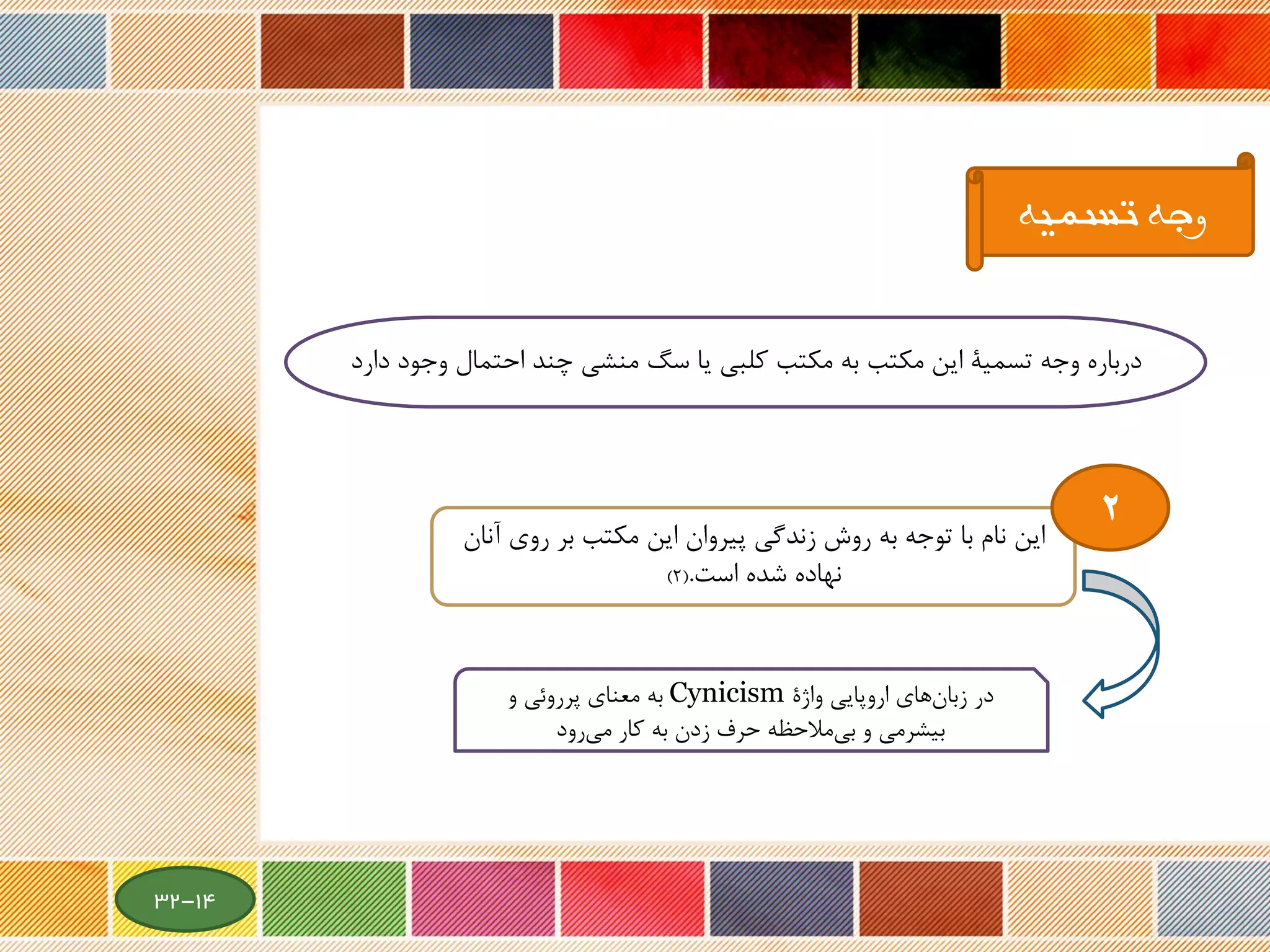 ‫وج‬ ‫احتمال‬ ‫چند‬ ‫منشی‬ ‫سگ‬ ‫یا‬ ‫کلبی‬ ‫مکتب‬ ‫به‬ ‫مکتب‬ ‫این‬ ‫تسمیة‬ ‫وجه‬ ‫درباره‬‫دارد‬ ‫ود‬
‫تسمیه‬ ‫وجه‬
‫این‬‫روی‬ ‫بر‬ ‫مکتب‬ ‫این‬ ‫پیروان‬ ‫زندگی‬ ‫روش‬ ‫به‬ ‫توجه‬ ‫با‬ ‫نام‬‫آنان‬
‫شده‬ ‫نهاده‬‫است‬.(2)
‫واژة‬ ‫اروپایی‬ ‫های‬‫زبان‬ ‫در‬Cynicism‫و‬ ‫پرروئی‬ ‫معنای‬ ‫به‬
‫رود‬‫می‬ ‫کار‬ ‫به‬ ‫زدن‬ ‫حرف‬ ‫مالحظه‬‫بی‬ ‫و‬ ‫بیشرمی‬
2
14-32
 