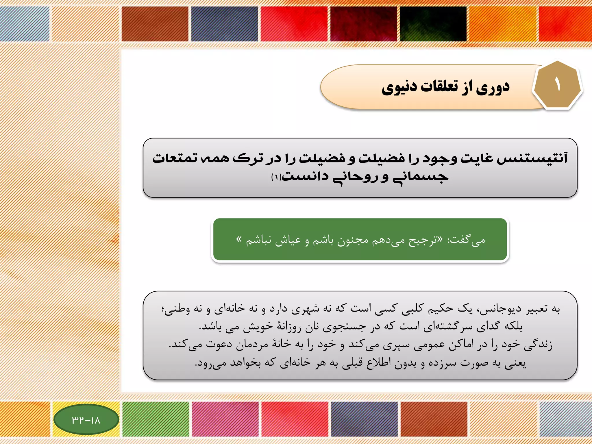 ‫دنيوي‬ ‫تعلقات‬ ‫از‬ ‫دوري‬ 1
‫‌‌غايت‌وجود‌را‌فضيلت‌و‌فضيلت‌را‌در‌ترك‌همه‌تمتعا‬‫س‬‫‌آنتيستن‬‌‫ت‬
‌‫جسماني‌و‌روحاني‬‫دانست‬(1)
‫گفت‬‫می‬:«‫ترجیح‬‫عیاش‬ ‫و‬ ‫باشم‬ ‫مجنون‬ ‫دهم‬‫می‬‫نباش‬‫م‬»
‫نه‬ ‫و‬ ‫ای‬‫خانه‬ ‫نه‬ ‫و‬ ‫دارد‬ ‫شهری‬ ‫نه‬ ‫که‬ ‫است‬ ‫کسی‬ ‫کلبی‬ ‫حکیم‬ ‫یك‬ ،‫دیوجانس‬ ‫تعبیر‬ ‫به‬‫وطنی؛‬
‫روزانة‬ ‫نان‬ ‫جستجوی‬ ‫در‬ ‫که‬ ‫است‬ ‫ای‬‫سرگشته‬ ‫گدای‬ ‫بلکه‬‫خویش‬‫باشد‬ ‫می‬.
‫کند‬‫می‬ ‫دعوت‬ ‫مردمان‬ ‫خانة‬ ‫به‬ ‫را‬ ‫خود‬ ‫و‬ ‫کند‬‫می‬ ‫سپری‬ ‫عمومی‬ ‫اماکن‬ ‫در‬ ‫را‬ ‫خود‬ ‫زندگی‬.
‫یعنی‬‫رود‬‫می‬ ‫بخواهد‬ ‫که‬ ‫ای‬‫خانه‬ ‫هر‬ ‫به‬ ‫قبلی‬ ‫اطالع‬ ‫بدون‬ ‫و‬ ‫سرزده‬ ‫صورت‬ ‫به‬.
18-32
 