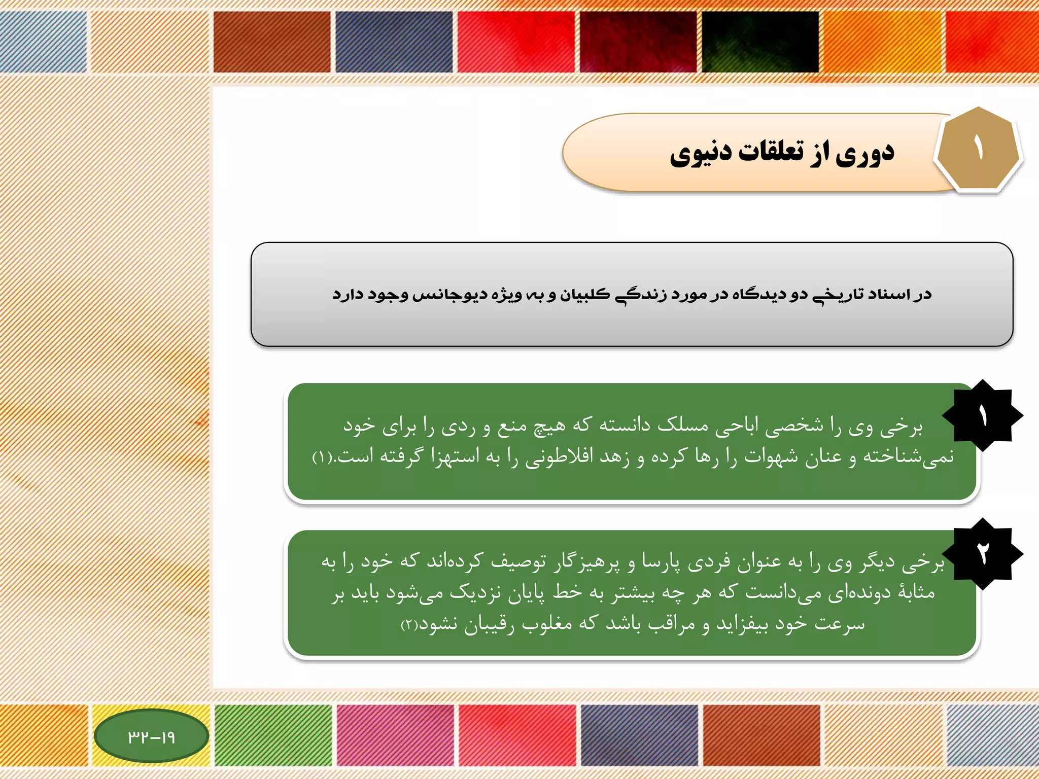 ‫دنيوي‬ ‫تعلقات‬ ‫از‬ ‫دوري‬ 1
‫در‌اسناد‌تاريخي‌دو‌ديدگاه‌در‌مورد‌زندگي‌کلبيان‌و‌به‌ويژه‌ديوجانس‌وجود‌دارد‬
‫و‬ ‫منع‬ ‫هیچ‬ ‫که‬ ‫دانسته‬ ‫مسلك‬ ‫اباحی‬ ‫شخصی‬ ‫را‬ ‫وی‬ ‫برخی‬‫ردی‬‫خود‬ ‫برای‬ ‫را‬
‫است‬ ‫گرفته‬ ‫استهزا‬ ‫به‬ ‫را‬ ‫افالطونی‬ ‫زهد‬ ‫و‬ ‫کرده‬ ‫رها‬ ‫را‬ ‫شهوات‬ ‫عنان‬ ‫و‬ ‫شناخته‬‫نمی‬.(1)
1
‫ر‬ ‫خود‬ ‫که‬ ‫اند‬‫کرده‬ ‫توصیف‬ ‫گار‬‫پرهیز‬ ‫و‬ ‫پارسا‬ ‫فردی‬ ‫عنوان‬ ‫به‬ ‫را‬ ‫وی‬ ‫دیگر‬ ‫برخی‬‫به‬ ‫ا‬
‫باید‬ ‫شود‬‫می‬ ‫نزدیك‬ ‫پایان‬ ‫خط‬ ‫به‬ ‫بیشتر‬ ‫چه‬ ‫هر‬ ‫که‬ ‫دانست‬‫می‬ ‫ای‬‫دونده‬ ‫مثابة‬‫بر‬
‫رقیبان‬ ‫مغلوب‬ ‫که‬ ‫باشد‬ ‫مراقب‬ ‫و‬ ‫بیفزاید‬ ‫خود‬ ‫سرعت‬‫نشود‬(2)
2
19-32
 