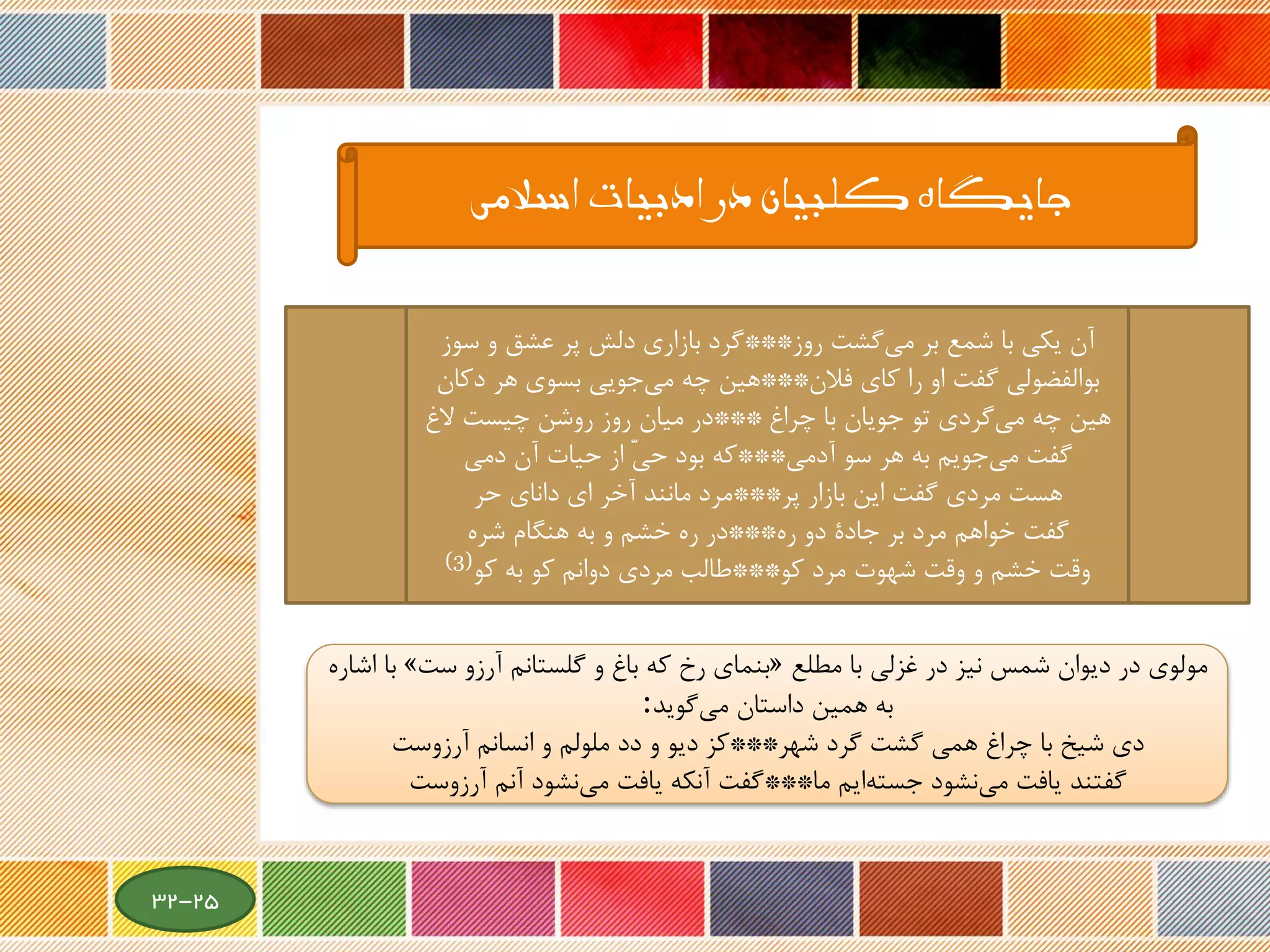 ‫روز‬ ‫گشت‬‫می‬ ‫بر‬ ‫شمع‬ ‫با‬ ‫یکی‬ ‫آن‬***‫س‬ ‫و‬ ‫عشق‬ ‫پر‬ ‫دلش‬ ‫بازاری‬ ‫گرد‬‫وز‬
‫فالن‬ ‫کای‬ ‫را‬ ‫او‬ ‫گفت‬ ‫بوالفضولی‬***‫دک‬ ‫هر‬ ‫بسوی‬ ‫جویی‬‫می‬ ‫چه‬ ‫هین‬‫ان‬
‫چراغ‬ ‫با‬ ‫جویان‬ ‫تو‬ ‫گردی‬‫می‬ ‫چه‬ ‫هین‬***‫الغ‬ ‫چیست‬ ‫روشن‬ ‫روز‬ ‫میان‬ ‫در‬
‫آدمی‬ ‫سو‬ ‫هر‬ ‫به‬ ‫جویم‬‫می‬ ‫گفت‬***‫دمی‬ ‫آن‬ ‫حیات‬ ‫از‬ ّ‫ی‬‫ح‬ ‫بود‬ ‫که‬
‫پر‬ ‫بازار‬ ‫این‬ ‫گفت‬ ‫مردی‬ ‫هست‬***‫حر‬ ‫دانای‬ ‫ای‬ ‫آخر‬ ‫مانند‬ ‫مرد‬
‫ره‬ ‫دو‬ ‫جادة‬ ‫بر‬ ‫مرد‬ ‫خواهم‬ ‫گفت‬***‫شره‬ ‫هنگام‬ ‫به‬ ‫و‬ ‫خشم‬ ‫ره‬ ‫در‬
‫کو‬ ‫مرد‬ ‫شهوت‬ ‫وقت‬ ‫و‬ ‫خشم‬ ‫وقت‬***‫کو‬ ‫به‬ ‫کو‬ ‫دوانم‬ ‫مردی‬ ‫طالب‬(3)
‫اسالمی‬ ‫ادبیات‬ ‫در‬ ‫کلبیان‬ ‫جایگاه‬
‫مطلع‬ ‫با‬ ‫غزلی‬ ‫در‬ ‫نیز‬ ‫شمس‬ ‫دیوان‬ ‫در‬ ‫مولوی‬«‫ست‬ ‫آرزو‬ ‫گلستانم‬ ‫و‬ ‫باغ‬ ‫که‬ ‫رخ‬ ‫بنمای‬»‫اشاره‬ ‫با‬
‫گوید‬‫می‬ ‫داستان‬ ‫همین‬ ‫به‬:
‫شهر‬ ‫گرد‬ ‫گشت‬ ‫همی‬ ‫چراغ‬ ‫با‬ ‫شیخ‬ ‫دی‬***‫آرزوست‬ ‫انسانم‬ ‫و‬ ‫ملولم‬ ‫دد‬ ‫و‬ ‫دیو‬ ‫کز‬
‫ما‬ ‫ایم‬‫جسته‬ ‫نشود‬‫می‬ ‫یافت‬ ‫گفتند‬***‫آنم‬ ‫نشود‬‫می‬ ‫یافت‬ ‫آنکه‬ ‫گفت‬‫آرزوست‬
25-32
 