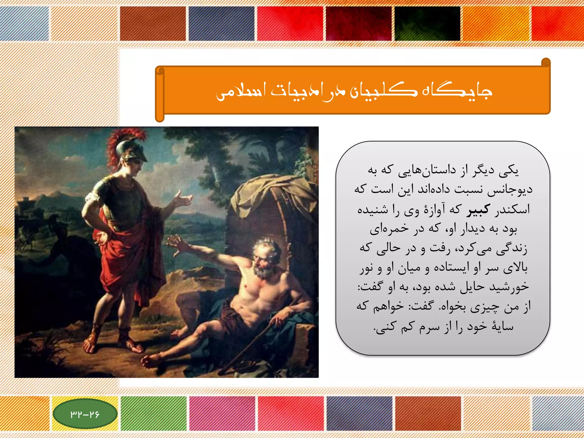 ‫اسالمی‬ ‫ادبیات‬ ‫در‬ ‫کلبیان‬ ‫جایگاه‬
‫به‬ ‫که‬ ‫هایی‬‫داستان‬ ‫از‬ ‫دیگر‬ ‫یکی‬
‫ک‬ ‫است‬ ‫این‬ ‫اند‬‫داده‬ ‫نسبت‬ ‫دیوجانس‬‫ه‬
‫اسکندر‬‫كبير‬‫شنی‬ ‫را‬ ‫وی‬ ‫آوازة‬ ‫که‬‫ده‬
‫ای‬‫خمره‬ ‫در‬ ‫که‬ ،‫او‬ ‫دیدار‬ ‫به‬ ‫بود‬
‫که‬ ‫حالی‬ ‫در‬ ‫و‬ ‫رفت‬ ،‫کرد‬‫می‬ ‫زندگی‬
‫سر‬ ‫باالی‬‫او‬‫نو‬ ‫و‬ ‫او‬ ‫میان‬ ‫و‬ ‫ایستاده‬‫ر‬
‫گفت‬ ‫او‬ ‫به‬ ،‫بود‬ ‫شده‬ ‫حایل‬ ‫خورشید‬:
‫بخواه‬ ‫چیزی‬ ‫من‬ ‫از‬.‫گفت‬:‫که‬ ‫خواهم‬
‫کم‬ ‫سرم‬ ‫از‬ ‫را‬ ‫خود‬ ‫سایة‬‫کنی‬.
26-32
 