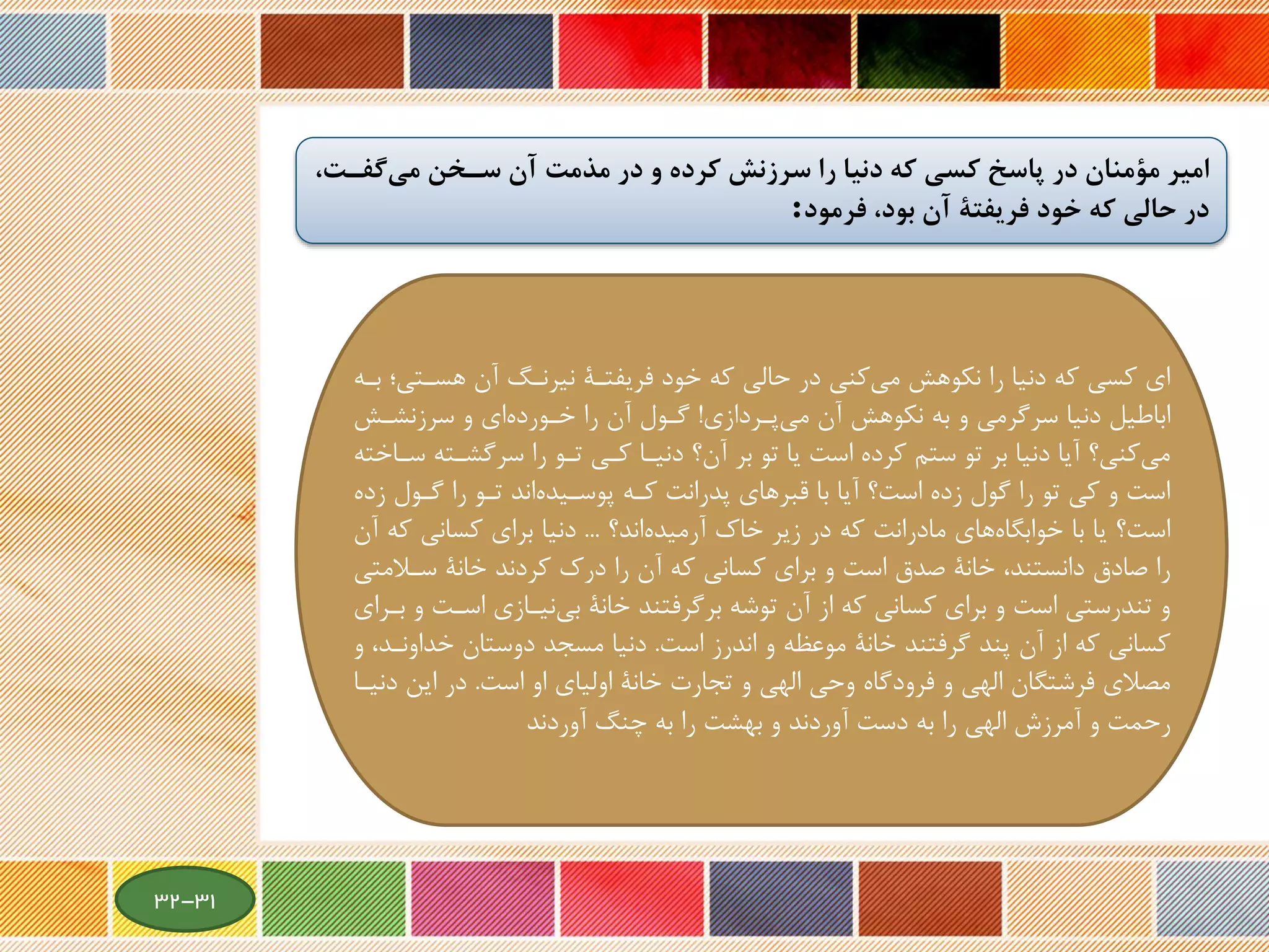 ‫گفخت‬‫مي‬ ‫سخخن‬ ‫آن‬ ‫مذمت‬ ‫در‬ ‫و‬ ‫كرده‬ ‫سرزنش‬ ‫را‬ ‫دنيا‬ ‫كه‬ ‫كسي‬ ‫پاسخ‬ ‫در‬ ‫مؤمنان‬ ‫امير‬،
‫فرمود‬ ،‫بود‬ ‫آن‬ ‫فريفتة‬ ‫خود‬ ‫كه‬ ‫حالي‬ ‫در‬:
‫هسةت‬ ‫آن‬ ‫نیرنةگ‬ ‫فریفتةة‬ ‫خود‬ ‫که‬ ‫حالی‬ ‫در‬ ‫کنی‬‫می‬ ‫نکوهش‬ ‫را‬ ‫دنیا‬ ‫که‬ ‫کسی‬ ‫ای‬‫بةه‬ ‫ی؛‬
‫پةردازی‬‫می‬ ‫آن‬ ‫نکوهش‬ ‫به‬ ‫و‬ ‫سرگرمی‬ ‫دنیا‬ ‫اباطیل‬!‫سرزنشةش‬ ‫و‬ ‫ای‬‫خةورده‬ ‫را‬ ‫آن‬ ‫گةول‬
‫سرگشةت‬ ‫را‬ ‫تةو‬ ‫کةی‬ ‫دنیةا‬ ‫آن؟‬ ‫بر‬ ‫تو‬ ‫یا‬ ‫است‬ ‫کرده‬ ‫ستم‬ ‫تو‬ ‫بر‬ ‫دنیا‬ ‫آیا‬ ‫کنی؟‬‫می‬‫سةاخته‬ ‫ه‬
‫گةول‬ ‫را‬ ‫تةو‬ ‫اند‬‫پوسةیده‬ ‫کةه‬ ‫پدرانت‬ ‫قبرهای‬ ‫با‬ ‫آیا‬ ‫است؟‬ ‫زده‬ ‫گول‬ ‫را‬ ‫تو‬ ‫کی‬ ‫و‬ ‫است‬‫زده‬
‫اند؟‬‫آرمیده‬ ‫خاك‬ ‫زیر‬ ‫در‬ ‫که‬ ‫مادرانت‬ ‫های‬‫خوابگاه‬ ‫با‬ ‫یا‬ ‫است؟‬...‫ک‬ ‫کسانی‬ ‫برای‬ ‫دنیا‬‫آن‬ ‫ه‬
‫و‬ ‫است‬ ‫صدق‬ ‫خانة‬ ،‫دانستند‬ ‫صادق‬ ‫را‬‫برای‬‫سةال‬ ‫خانة‬ ‫کردند‬ ‫درك‬ ‫را‬ ‫آن‬ ‫که‬ ‫کسانی‬‫متی‬
‫اسة‬ ‫نیةازی‬‫بی‬ ‫خانة‬ ‫برگرفتند‬ ‫توشه‬ ‫آن‬ ‫از‬ ‫که‬ ‫کسانی‬ ‫برای‬ ‫و‬ ‫است‬ ‫تندرستی‬ ‫و‬‫بةرای‬ ‫و‬ ‫ت‬
‫است‬ ‫اندرز‬ ‫و‬ ‫موعظه‬ ‫خانة‬ ‫گرفتند‬ ‫پند‬ ‫آن‬ ‫از‬ ‫که‬ ‫کسانی‬.‫خد‬ ‫دوستان‬ ‫مسجد‬ ‫دنیا‬‫و‬ ،‫اونةد‬
‫است‬ ‫او‬ ‫اولیای‬ ‫خانة‬ ‫تجارت‬ ‫و‬ ‫الهی‬ ‫وحی‬ ‫فرودگاه‬ ‫و‬ ‫الهی‬ ‫فرشتگان‬ ‫مصالی‬.‫این‬ ‫در‬‫دنیةا‬
‫آوردند‬ ‫چنگ‬ ‫به‬ ‫را‬ ‫بهشت‬ ‫و‬ ‫آوردند‬ ‫دست‬ ‫به‬ ‫را‬ ‫الهی‬ ‫آمرزش‬ ‫و‬ ‫رحمت‬
31-32
 