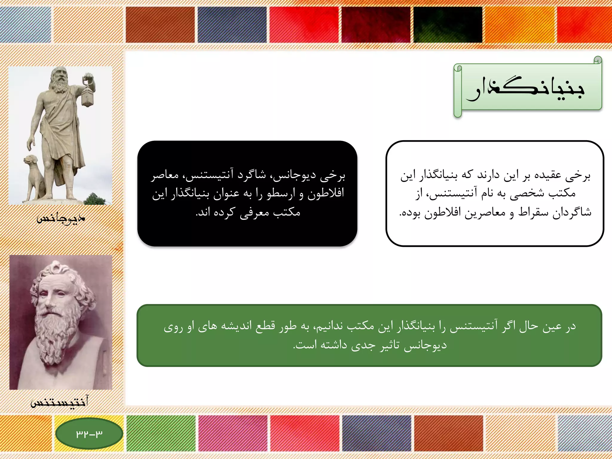 ‫بنیانگذار‬
‫ای‬ ‫بنیانگذار‬ ‫که‬ ‫دارند‬ ‫این‬ ‫بر‬ ‫عقیده‬ ‫برخی‬‫ن‬
‫از‬ ،‫آنتیستنس‬ ‫نام‬ ‫به‬ ‫شخصی‬ ‫مکتب‬
‫بوده‬ ‫افالطون‬ ‫معاصرین‬ ‫و‬ ‫سقراط‬ ‫شاگردان‬.
‫م‬ ،‫آنتیستنس‬ ‫شاگرد‬ ،‫دیوجانس‬ ‫برخی‬‫عاصر‬
‫بنیانگذار‬ ‫عنوان‬ ‫به‬ ‫را‬ ‫ارسطو‬ ‫و‬ ‫افالطون‬‫این‬
‫اند‬ ‫کرده‬ ‫معرفی‬ ‫مکتب‬.
‫روی‬ ‫او‬ ‫های‬ ‫اندیشه‬ ‫قطع‬ ‫طور‬ ‫به‬ ،‫ندانیم‬ ‫مکتب‬ ‫این‬ ‫بنیانگذار‬ ‫را‬ ‫آنتیستنس‬ ‫اگر‬ ‫حال‬ ‫عین‬ ‫در‬
‫است‬ ‫داشته‬ ‫جدی‬ ‫تاثیر‬ ‫دیوجانس‬.
‫دیوجانس‬
‫آنتیستنس‬
3-32
 