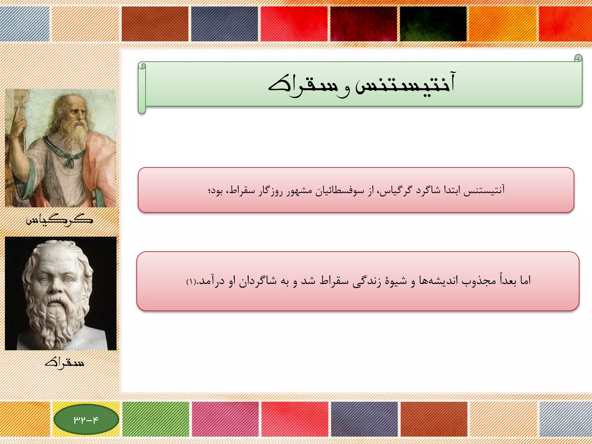 ‫سقراط‬ ‫و‬ ‫آنتیستنس‬
،‫سقراط‬ ‫روزگار‬ ‫مشهور‬ ‫سوفسطائیان‬ ‫از‬ ،‫گرگیاس‬ ‫شاگرد‬ ‫ابتدا‬ ‫آنتیستنس‬‫بود؛‬
‫به‬ ‫و‬ ‫شد‬ ‫سقراط‬ ‫زندگی‬ ‫شیوة‬ ‫و‬ ‫ها‬‫اندیشه‬ ‫مجذوب‬ ً‫ا‬‫بعد‬ ‫اما‬‫شاگردان‬‫درآمد‬ ‫او‬.(1)
‫گرگیاس‬
‫سقراط‬
4-32
 