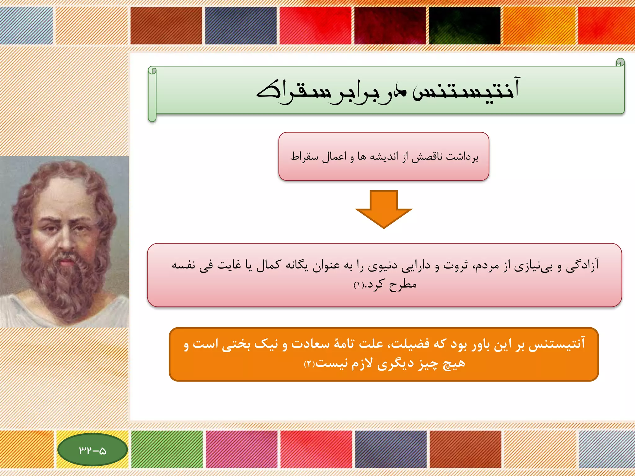 ‫سقراط‬ ‫برابر‬ ‫در‬ ‫آنتیستنس‬
‫سقراط‬ ‫اعمال‬ ‫و‬ ‫ها‬ ‫اندیشه‬ ‫از‬ ‫ناقصش‬ ‫برداشت‬
‫از‬ ‫نیازی‬‫بی‬ ‫و‬ ‫آزادگی‬‫مردم‬،‫نف‬ ‫فی‬ ‫غایت‬ ‫یا‬ ‫کمال‬ ‫یگانه‬ ‫عنوان‬ ‫به‬ ‫را‬ ‫دنیوی‬ ‫دارایی‬ ‫و‬ ‫ثروت‬‫سه‬
‫مطرح‬‫کرد‬.(1)
‫كه‬ ‫بود‬ ‫باور‬ ‫اين‬ ‫بر‬ ‫آنتيستنس‬‫فضيلت‬،‫ب‬ ‫نيك‬ ‫و‬ ‫سعادت‬ ‫تامة‬ ‫علت‬‫و‬ ‫است‬ ‫ختي‬
‫الزم‬ ‫ديگري‬ ‫چيز‬ ‫هيچ‬‫نيست‬(2)
5-32
 