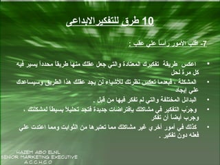 10‫للتفكيرالبداعى‬ ‫طرق‬
7-‫عقب‬ ‫علي‬ ‫ا‬ً‫رأس‬ ‫المور‬ ‫اقلب‬:
•‫فيه‬ ‫يسير‬ ‫ا‬ً‫محدد‬ ‫ا‬ً‫طريق‬ ‫منها‬ ‫عقلك‬ ‫جعل‬ ‫والتي‬ ‫المعتادة‬ ‫تفكيرك‬ ‫طريقة‬ ‫اعكس‬
‫لحل‬ ‫مرة‬ ‫كل‬
•‫وسيساعدك‬ ‫الطريق‬ ‫هذا‬ ‫عقلك‬ ‫يجد‬ ‫لن‬ ‫للشياء‬ ‫سنظرتك‬ ‫تعكس‬ ‫فبعدما‬ ، ‫المشكلة‬
‫إيجاد‬ ‫علي‬
•‫قبل‬ ‫من‬ ‫فيها‬ ‫تفكر‬ ‫لم‬ ‫والتي‬ ‫المختلفة‬ ‫البدائل‬.
•، ‫لمشكلتك‬ ‫ا‬ً‫بسيط‬ ‫ال‬ً ‫تحلي‬ ‫فتجد‬ ‫جديدة‬ ‫بإفتراضات‬ ‫مشاكلك‬ ‫في‬ ‫التفكير‬ ‫ر ب‬ّ‫ك‬ ‫وج‬
‫تفكر‬ ‫أن‬ ‫ا‬ً‫أيض‬ ‫وجر ب‬
•‫علي‬ ‫اعتدت‬ ‫ومما‬ ‫الثوابت‬ ‫من‬ ‫تعتبرها‬ ‫مما‬ ‫مشاكلك‬ ‫غير‬ ‫أخري‬ ‫أمور‬ ‫في‬ ‫كذلك‬
‫تفكير‬ ‫دون‬ ‫فعله‬.
 