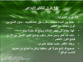 10‫للتفكيرالدبداعى‬ ‫طرق‬
10-‫العشوائية‬ ‫رب‬ّ‫ر‬ ‫ج‬:
•‫دبين‬ ‫الدمج‬ ‫حاول‬ ، ‫المتناقضات‬ ‫دبين‬ ‫قارب‬ ، ‫مختلفة‬ ‫أشياء‬ ‫دبين‬ ‫اخل ط‬
‫التفكير‬ ‫من‬ ‫مختلفة‬ ‫ألوان‬
•‫مبتكرة‬ ‫ل‬ً  ‫حلو‬ ‫لك‬ ‫وينتج‬ ‫الوقات‬ ‫دبعض‬ ‫في‬ ‫يجدي‬ ‫فهذا‬.
•‫الرزرق‬ ‫مع‬ ‫الصفر‬ ‫اللون‬ ‫دبوضع‬ ‫ونقوم‬ ‫صغار‬ ‫ونةحن‬ ‫نفعل‬ ‫كنا‬ ‫مثلما‬
، ‫الخضر‬ ‫اللون‬ ‫فينتج‬
•‫ا‬ً ‫عشوائي‬ ‫تختل ط‬ ‫عندما‬ ‫الفكار‬ ‫وهكذا‬.
•‫تعديلها‬ ‫من‬ ‫المانع‬ ‫ما‬ ‫ولكن‬ ‫منطقية‬ ‫غير‬ ‫ل‬ً  ‫حلو‬ ‫تنتج‬ ‫قد‬ ‫صةحيح‬
‫؟‬ ‫الواقع‬ ‫لتناسب‬
 