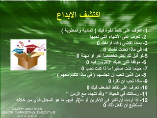 ‫الدبداع‬ ‫اكتشف‬
1( ‫والمعنوية‬ ‫المادية‬ ) ‫فيك‬ ‫القوة‬ ‫نقاط‬ ‫على‬ ‫تعرف‬ -
2‫تةحبها‬ ‫التي‬ ‫الشياء‬ ‫على‬ ‫تعرف‬ -
3‫فراغك‬ ‫وقت‬ ‫تقضي‬ ‫دبماذا‬ -0
4‫نفسك‬ ‫تةحدث‬ ‫ماذا‬ ‫في‬ -0
5‫مهنة‬ ‫أو‬ ‫آخر‬ ‫ا‬ً ‫تخصص‬ ‫أختر‬ ‫لك‬ ‫قيل‬ ‫-لو‬0
6‫فيه‬ ‫الخرون‬ ‫عليك‬ ‫أثنى‬ ‫ا‬ً ‫موقف‬ -0
7‫تةحب‬ ‫كنت‬ ‫ذا‬ ‫ما‬ ‫ا‬ً ‫صغير‬ ‫كنت‬ ‫حينما‬ -0
8( ‫معهم‬ ‫تتكلم‬ ‫ماذا‬ ‫في‬ ) ‫تجلسهم‬ ‫أن‬ ‫تةحب‬ ‫الذين‬ ‫من‬ -
9-‫تقرأ‬ ‫أن‬ ‫تةحب‬ ‫ماذا‬0
10-‫فيك‬ ‫الضعف‬ ‫نقاط‬ ‫على‬ ‫تعرف‬0
11” ‫الزمن‬ ‫مع‬ ‫تتجدد‬ ‫وقد‬ ” ‫الةحياة‬ ‫في‬ ‫رسالتك‬ -
12‫خالله‬ ‫من‬ ‫الذي‬ ‫المجال‬ ‫هو‬ ‫ما‬ ‫فيهم‬ ‫ت{ثر‬ ‫أو‬ ‫الخرين‬ ‫في‬ ‫تغير‬ ‫أن‬ ‫أردت‬ ‫إذا‬ -
‫ذلك‬ ‫تفعل‬ ‫أن‬ ‫تستطيع‬0
 