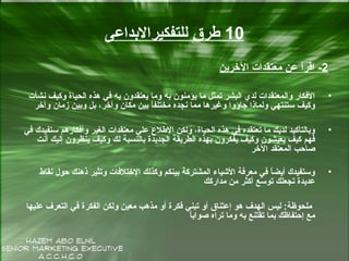 10‫للتفكيرالبداعى‬ ‫طرق‬
2-‫الخرين‬ ‫معتقدات‬ ‫عن‬ ‫اقرأ‬
•‫سنشأت‬ ‫وكيف‬ ‫الحياة‬ ‫هذه‬ ‫في‬ ‫به‬ ‫يعتقدون‬ ‫وما‬ ‫به‬ ‫يؤمنون‬ ‫ما‬ ‫تمثل‬ ‫البشر‬ ‫لدي‬ ‫والمعتقدات‬ ‫الفكار‬
‫وآخر‬ ‫زمان‬ ‫وبين‬ ‫بل‬ ،‫وآخر‬ ‫مكان‬ ‫بين‬ ‫ا‬ً‫مختلف‬ ‫سنجده‬ ‫مما‬ ‫وغيرها‬ ‫جاؤوا‬ ‫ولماذا‬ ‫ستنتهي‬ ‫وكيف‬
•‫في‬ ‫ستفيدك‬ ‫وأفكارهم‬ ‫الغير‬ ‫معتقدات‬ ‫علي‬ ‫الطالع‬ ‫ولكن‬ ،‫الحياة‬ ‫هذه‬ ‫في‬ ‫تعتقده‬ ‫ما‬ ‫لديك‬ ‫وبالتأكيد‬
‫أسنت‬ ‫إليك‬ ‫ينظرون‬ ‫وكيف‬ ‫لك‬ ‫بالنسبة‬ ‫الجديدة‬ ‫الطريقة‬ ‫بهذه‬ ‫يفكرون‬ ‫وكيف‬ ‫يعيشون‬ ‫كيف‬ ‫فهم‬َ‫ح‬
‫الخر‬ ‫المعتقد‬ ‫صاحب‬
•‫سنقاط‬ ‫حول‬ ‫ذهنك‬ ‫وتثير‬ ‫الختالفات‬ ‫وكذلك‬ ‫بينكم‬ ‫المشتركة‬ ‫الشياء‬ ‫معرفة‬ ‫في‬ ‫ا‬ً‫أيض‬ ‫وستفيدك‬
‫مداركك‬ ‫من‬ ‫أكثر‬ ‫سع‬ّ‫ك‬ ‫تو‬ ‫تجعلك‬ ‫عديدة‬
‫عليها‬ ‫التعرف‬ ‫في‬ ‫الفكرة‬ ‫ولكن‬ ‫معين‬ ‫مذهب‬ ‫أو‬ ‫فكرة‬ ‫تبني‬ ‫أو‬ ‫إعتناق‬ ‫هو‬ ‫الهدف‬ ‫ليس‬ :‫ملحوظة‬
‫ا‬ً‫صواب‬ ‫تراه‬ ‫وما‬ ‫به‬ ‫تقتنع‬ ‫بما‬ ‫إحتفاظك‬ ‫مع‬
 