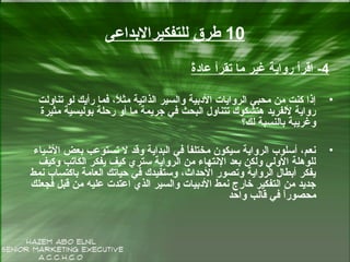 10‫للتفكيرالبداعى‬ ‫طرق‬
4-‫ة‬ً‫عاد‬ ‫تقرأ‬ ‫ما‬ ‫غير‬ ‫رواية‬ ‫اقرأ‬
•‫تناولت‬ ‫لو‬ ‫رأيك‬ ‫فما‬ ،‫ال‬ً ‫مث‬ ‫الذاتية‬ ‫والسير‬ ‫الدبية‬ ‫الروايات‬ ‫محبي‬ ‫من‬ ‫كنت‬ ‫إذا‬
‫مثيرة‬ ‫بوليسية‬ ‫رحلة‬ ‫أو‬ ‫ما‬ ‫جريمة‬ ‫في‬ ‫البحث‬ ‫تتناول‬ ‫هتشكوك‬ ‫للفريد‬ ‫رواية‬
‫لك؟‬ ‫بالنسبة‬ ‫وغريبة‬
•‫الشياء‬ ‫بعض‬ ‫تستوعب‬ ‫ل‬ ‫وقد‬ ‫البداية‬ ‫في‬ ‫ا‬ً‫مختلف‬ ‫سيكون‬ ‫الرواية‬ ‫أسلو ب‬ ،‫سنعم‬
‫وكيف‬ ‫الكاتب‬ ‫يفكر‬ ‫كيف‬ ‫ستري‬ ‫الرواية‬ ‫من‬ ‫السنتهاء‬ ‫بعد‬ ‫ولكن‬ ‫الولي‬ ‫للوهلة‬
‫سنمط‬ ‫باكتسا ب‬ ‫العامة‬ ‫حياتك‬ ‫في‬ ‫وستفيدك‬ ،‫الحداث‬ ‫وتصور‬ ‫الرواية‬ ‫أبطال‬ ‫يفكر‬
‫فجعلك‬ ‫قبل‬ ‫من‬ ‫عليه‬ ‫اعتدت‬ ‫الذي‬ ‫والسير‬ ‫الدبيات‬ ‫سنمط‬ ‫خارج‬ ‫التفكير‬ ‫من‬ ‫جديد‬
‫واحد‬ ‫قالب‬ ‫في‬ ‫ا‬ً‫محصور‬
 
