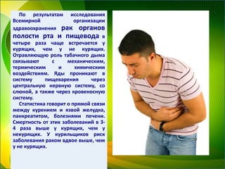 По результатам исследования
Всемирной организации
здравоохранения рак органов
полости рта и пищевода в
четыре раза чаще встречается у
курящих, чем у не курящих.
Отравляющую роль табачного дыма
связывают с механическим,
термическим и химическим
воздействиям. Яды проникают в
систему пищеварения через
центральную нервную систему, со
слюной, а также через кровеносную
систему.
Статистика говорит о прямой связи
между курением и язвой желудка,
панкреатитом, болезнями печени.
Смертность от этих заболеваний в 3-
4 раза выше у курящих, чем у
некурящих. У курильщиков риск
заболевания раком вдвое выше, чем
у не курящих.
 