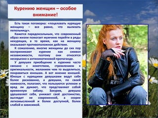 Курению женщин – особое
внимание!
Есть такая поговорка: «поцеловать курящую
женщину – все равно, что вылизать
пепельницу».
Кажется парадоксальным, что современный
образ жизни помогает мужчине перейти в ряды
некурящих, в то время, как на женщину
оказывают противоположное действие.
К сожалению, многие женщины до сих пор
воспринимают курение как символ
независимости, поэтому они относятся
несерьезно к антиникотиновой пропаганде.
У девушек приобщение к курению часто
связано с кокетством, стремлением к
оригинальности, желанием чем то выделиться,
понравиться юношам. А вот мнение юношей.
Юноши с курящими девушками ведут себя
более раскованно, а девушки, по своей
наивности, полагают, что пользуются успехом и
вряд ли думают, что представляют собой
временную забаву. Закурив, девушка
удешевляет себя, унижает своё достоинство,
выглядит не современной, а скорее
легкомысленной и более доступной, более
слабой и зависимой.
 