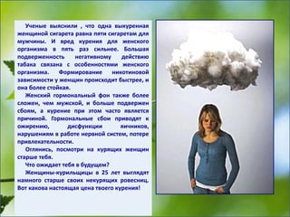 Ученые выяснили , что одна выкуренная
женщиной сигарета равна пяти сигаретам для
мужчины. И вред курения для женского
организма в пять раз сильнее. Большая
подверженность негативному действию
табака связана с особенностями женского
организма. Формирование никотиновой
зависимости у женщин происходит быстрее, и
она более стойкая.
Женский гормональный фон также более
сложен, чем мужской, и больше подвержен
сбоям, а курение при этом часто является
причиной. Гормональные сбои приводят к
ожирению, дисфункции яичников,
нарушениям в работе нервной систем, потере
привлекательности.
Оглянись, посмотри на курящих женщин
старше тебя.
Что ожидает тебя в будущем?
Женщины-курильщицы в 25 лет выглядят
намного старше своих некурящих ровесниц.
Вот какова настоящая цена твоего курения!
 