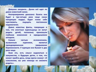 Девушка закурила… Далее всё идет по
давно известной схеме.
Неопровержимо доказано: болеть она
будет в три-четыре раза чаще своих
некурящих подруг, будет плохо себя
чувствовать, ощущать постоянное
недомогание.
Давно известны факты, говорящие о
том, что злостные курильщицы не могут
родить детей, поскольку произошли
глубокие изменения в зародышевом
аппарате.
Самым частым осложнением,
вызванным курением, является
преждевременное прерывание
беременности. У курящих оно бывает в два
раза чаще.
Зная это, есть смысл задуматься о
замужестве, о будущих детях, о том, что
может прийти день, когда врачи скажут: «К
сожалению, вы уже никогда не сможете
родить».
 