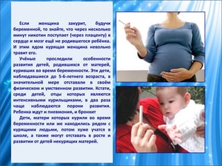 Если женщина закурит, будучи
беременной, то знайте, что через несколько
минут никотин поступает (через плаценту) в
сердце и мозг ещё не родившегося ребёнка.
И этим ядом курящая женщина невольно
травит его.
Учёные проследили особенности
развития детей, родившихся от матерей,
куривших во время беременности. Эти дети,
наблюдавшиеся до 5-6-летнего возраста, в
значительной мере отставали в своём
физическом и умственном развитии. Кстати,
среди детей, отцы которых являются
интенсивными курильщиками, в два раза
чаще наблюдаются пороки развития.
Ребенка ждут и пневмония, и бронхит
Дети, матери которых курили во время
беременности или же находились рядом с
курящими людьми, потом хуже учатся в
школе, а также могут отставать в росте и
развитии от детей некурящих матерей.
 