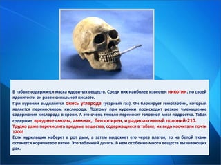 В табаке содержится масса ядовитых веществ. Среди них наиболее известен никотин: по своей
ядовитости он равен синильной кислоте.
При курении выделяется окись углерода (угарный газ). Он блокирует гемоглобин, который
является переносчиком кислорода. Поэтому при курении происходит резкое уменьшение
содержания кислорода в крови. А это очень тяжело переносит головной мозг подростка. Табак
содержит вредные смолы, аммиак, бензопирен, и радиоактивный полоний-210.
Трудно даже перечислить вредные вещества, содержащиеся в табаке, их ведь насчитали почти
1200!
Если курильщик наберет в рот дым, а затем выдохнет его через платок, то на белой ткани
останется коричневое пятно. Это табачный деготь. В нем особенно много веществ вызывающих
рак.
 