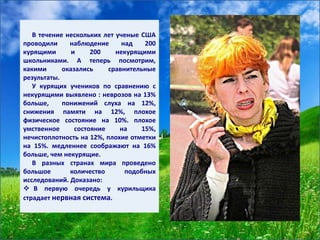 В течение нескольких лет ученые США
проводили наблюдение над 200
курящими и 200 некурящими
школьниками. А теперь посмотрим,
какими оказались сравнительные
результаты.
У курящих учеников по сравнению с
некурящими выявлено : неврозов на 13%
больше, понижений слуха на 12%,
снижения памяти на 12%, плохое
физическое состояние на 10%. плохое
умственное состояние на 15%,
нечистоплотность на 12%, плохие отметки
на 15%. медленнее соображают на 16%
больше, чем некурящие.
В разных странах мира проведено
большое количество подобных
исследований. Доказано:
 В первую очередь у курильщика
страдает нервная система.
 