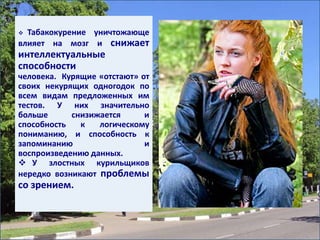  Табакокурение уничтожающе
влияет на мозг и снижает
интеллектуальные
способности
человека. Курящие «отстают» от
своих некурящих одногодок по
всем видам предложенных им
тестов. У них значительно
больше снизижается и
способность к логическому
пониманию, и способность к
запоминанию и
воспроизведению данных.
 У злостных курильщиков
нередко возникают проблемы
со зрением.
 