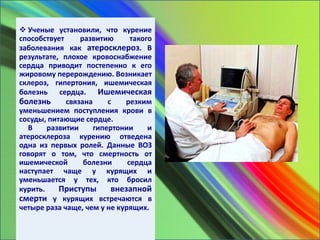  Ученые установили, что курение
способствует развитию такого
заболевания как атеросклероз. В
результате, плохое кровоснабжение
сердца приводит постепенно к его
жировому перерождению. Возникает
склероз, гипертония, ишемическая
болезнь сердца. Ишемическая
болезнь связана с резким
уменьшением поступления крови в
сосуды, питающие сердце.
В развитии гипертонии и
атеросклероза курению отведена
одна из первых ролей. Данные ВОЗ
говорят о том, что смертность от
ишемической болезни сердца
наступает чаще у курящих и
уменьшается у тех, кто бросил
курить. Приступы внезапной
смерти у курящих встречаются в
четыре раза чаще, чем у не курящих.
 