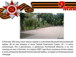 В Ростове 106 улиц носят имена героев и участников Великой Отечественной
войны. 60 из них названы в честь Героев Советского Союза, 16 – в честь
ополченцев. Это и ростовчане, и уроженцы Ростовской области, и те, кто
никогда не жил в Ростове. А в апреле 2007 года была заложена Аллея героев
в честь ветеранов Великой Отечественной войны, в сквере на Комсомольской
площади
 