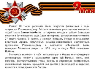 Свыше 40 тысяч ростовчан были замучены фашистами в годы
оккупации Ростова-на-Дону. Местом массового уничтожения советских
людей стала Змиевская балка  на окраине города в районе Западного
поселка и Ботанического сада. Здесь гитлеровцы расстреляли и умертвили
27 тысяч человек. В память о мирных жителях, бойцах и командирах
Советской Армии, замученных немецко-фашистскими оккупантами,
трудящиеся Ростова-на-Дону и воздвигли в Змиевской балке
мемориал. Мемориал открыт в 1975 году в канун 30-й годовщины
Победы.
Мемориал включает в себя выполненную в бетоне многофигурную
скульптурную группу с находящимся перед ней Вечным огнем, пять
пилонов, соответствующих годам войны, и специально построенный,
облицованный черным мрамором Зал скорби с экспозицией о зверствах
нацистов в оккупированном Ростове.
 