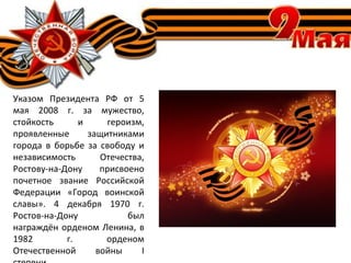 Указом Президента РФ от 5
мая 2008 г. за мужество,
стойкость и героизм,
проявленные защитниками
города в борьбе за свободу и
независимость Отечества,
Ростову-на-Дону присвоено
почетное звание Российской
Федерации «Город воинской
славы». 4 декабря 1970 г.
Ростов-на-Дону был
награждён орденом Ленина, в
1982 г. орденом
Отечественной войны I
 