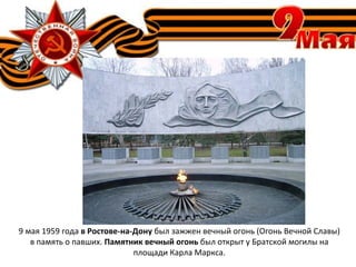 9 мая 1959 года в Ростове-на-Дону был зажжен вечный огонь (Огонь Вечной Славы)
в память о павших. Памятник вечный огонь был открыт у Братской могилы на
площади Карла Маркса.
 