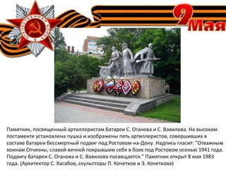 Памятник, посвященный артиллеристам батареи С. Оганова и С. Вавилова. На высоком
постаменте установлена пушка и изображены пять артиллеристов, совершивших в
составе батареи бессмертный подвиг под Ростовом-на-Дону. Надпись гласит: "Отважным
воинам Отчизны, славой вечной покрывшим себя в боях под Ростовом осенью 1941 года.
Подвигу батареи С. Оганова и С. Вавилова посвящается." Памятник открыт 8 мая 1983
года. (Архитектор С. Хасабов, скульпторы П. Кочетков и Э. Кочеткова)
 