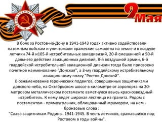 В боях за Ростов-на-Дону в 1941-1943 годах активно содействовали
наземным войскам и уничтожали вражеские самолеты на земле и в воздухе
летчики 74-й и105-й истребительных авиадивизий, 20-й смешанной и 50-й
дальнего действия авиационных дивизий, 8-й воздушной армии, 6-й
гвардейской истребительной авиационной дивизии тогда было присвоено
почетное наименование "Донская", а 3-му гвардейскому истребительному
авиационному полку "Ростов-Донской".
В ознаменование героических подвигов, совершенных защитниками
донского неба, на Октябрьском шоссе в километре от аэропорта на 20-
метровом металлическом постаменте взметнулся ввысь краснозвездный
истребитель. К нему ведет широкая лестница из гранита. Рядом с
постаментом - прямоугольник, облицованный мрамором, на нем -
бронзовые слова :
"Слава защитникам Родины. 1941-1945. В честь летчиков, сражавшихся под
Ростовом в годы войны".
 
