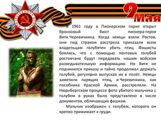 В 1961 году в Пионерском парке открыт
бронзовый бюст пионера-героя
Вити Черевичкина. Когда немцы взяли Ростов,
они под страхом расстрела приказали всем
владельцам голубятен убить птиц. Фашисты
боялись, что с помощью почтовых голубей
ростовчане будут передавать нашим войскам
разведывательную информацию. Но Витя не
подчинился приказу и тайно продолжал держать
голубей, регулярно выпуская их в полёт. Немцы
заметили парящих птиц, и Черевичкина, как
пособника Красной Армии, расстреляли. На
Нюрнбергском процессе фото убитого мальчика с
голубем в руках было представлено в числе
документов, обличающих фашизм.
Мальчик изображен с голубем, которого он
крепко прижимает к груди.
 