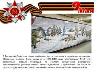 В Ростове-на-Дону есть очень необычное место - мозаика в подземных переходах.
Мозаичные полотна были созданы в 1979-1980 году Мостотрядом №10 (эта
организация строила переходы), по эскизам выпускников ростовского
художественного училища имени Грекова. Художники - оформители не могли не
отразить одну из главных тем в советской истории – Великую Отечественную войну.
 