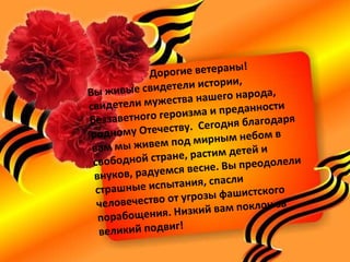 Дорогие ветераны!
Вы живые свидетели истории,
свидетели мужества нашего народа,
беззаветного героизма и преданности
родному Отечеству. Сегодня благодаря
вам мы живем под мирным небом в
свободной стране, растим детей и
внуков, радуемся весне. Вы преодолели
страшные испытания, спасли
человечество от угрозы фашистского
порабощения. Низкий вам поклон за
великий подвиг!
 