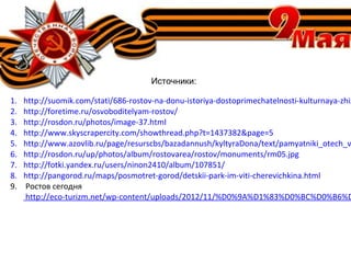 Источники:
1. http://suomik.com/stati/686-rostov-na-donu-istoriya-dostoprimechatelnosti-kulturnaya-zhiz
2. http://foretime.ru/osvoboditelyam-rostov/
3. http://rosdon.ru/photos/image-37.html
4. http://www.skyscrapercity.com/showthread.php?t=1437382&page=5
5. http://www.azovlib.ru/page/resurscbs/bazadannush/kyltyraDona/text/pamyatniki_otech_v
6. http://rosdon.ru/up/photos/album/rostovarea/rostov/monuments/rm05.jpg
7. http://fotki.yandex.ru/users/ninon2410/album/107851/
8. http://pangorod.ru/maps/posmotret-gorod/detskii-park-im-viti-cherevichkina.html
9. Ростов сегодня
http://eco-turizm.net/wp-content/uploads/2012/11/%D0%9A%D1%83%D0%BC%D0%B6%D
 