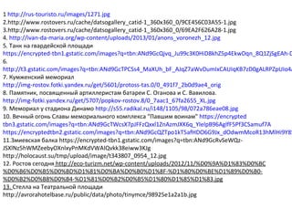 1 http://rus-touristo.ru/images/1271.jpg
2.http://www.rostovers.ru/cache/datsogallery_catid-1_360x360_0/9CE456C03A55-1.jpg
3.http://www.rostovers.ru/cache/datsogallery_catid-1_360x360_0/69EA2F626A28-1.jpg
4. http://ivan-da-maria.org/wp-content/uploads/2013/01/anons_voronezh_12.jpg
5. Танк на гвардейской площади
https://encrypted-tbn1.gstatic.com/images?q=tbn:ANd9GcQjvq_Ju99c3K0HiD8khZ5p4EkwDqn_8Q1ZjSgEAh-D
6.
http://t3.gstatic.com/images?q=tbn:ANd9GcTPCSs4_MaXUh_bF_AJqZ7aWvDumIxCAUIqKB7zD0gALRPZpUIo4A
7. Кумженский мемориал
http://img-rostov.fotki.yandex.ru/get/5601/protoss-tas.0/0_491f7_2b0d9ae4_orig
8. Памятник, посвященный артиллеристам батареи С. Оганова и С. Вавилова.
http://img-fotki.yandex.ru/get/5707/popkov-rostov.8/0_7aac1_67fa2655_XL.jpg
9. Мемориал у стадиона Динамо http://s55.radikal.ru/i148/1105/98/072a786eae08.jpg
10. Вечный огонь Славы мемориального комплекса "Павшим воинам" https://encrypted
tbn3.gstatic.com/images?q=tbn:ANd9GcTWcsX7pJFFzQxxl1ZnAzmJXK6q_YIelpB96AglfF5Pf3CSamuf7A
https://encryptedtbn2.gstatic.com/images?q=tbn:ANd9GcQZTpo1kT5afHDO6G9Jx_dOdwmMcoR13hMlHi9Y85
11.Змиевская балка https://encrypted-tbn1.gstatic.com/images?q=tbn:ANd9GcRvSeWQz-
JSXlNz5hWMZeebyOXnlxyPnMKdVWAIQvkk38eiww3KJg
http://holocaust.su/tmp/upload/image/t343807_0954_12.jpg
12. Ростов сегодня http://eco-turizm.net/wp-content/uploads/2012/11/%D0%9A%D1%83%D0%BC
%D0%B6%D0%B5%D0%BD%D1%81%D0%BA%D0%B0%D1%8F-%D1%80%D0%BE%D1%89%D0%B0-
%D0%B2%D0%B8%D0%B4-%D1%81%D0%B2%D0%B5%D1%80%D1%85%D1%83.jpg
13. Стелла на Театральной площади
http://avrorahotelbase.ru/public/data/photo/tinymce/98925e1a2a1b.jpg
 