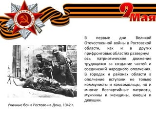 В первые дни Великой
Отечественной войны в Ростовской
области, как и в других
прифронтовых областях развернул
ось патриотическое движение
трудящихся за создание частей и
соединений народного ополчения.
В городах и районах области в
ополчение вступали не только
коммунисты и комсомольцы, но и
многие беспартийные патриоты,
мужчины и женщины, юноши и
девушки.
Уличные бои в Ростове-на-Дону. 1942 г.
 